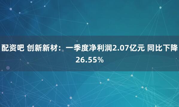 配资吧 创新新材：一季度净利润2.07亿元 同比下降26.55%