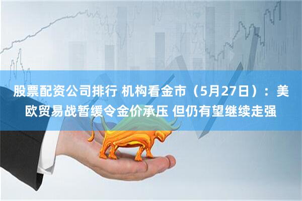 股票配资公司排行 机构看金市（5月27日）：美欧贸易战暂缓令金价承压 但仍有望继续走强