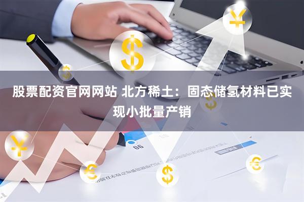 股票配资官网网站 北方稀土：固态储氢材料已实现小批量产销