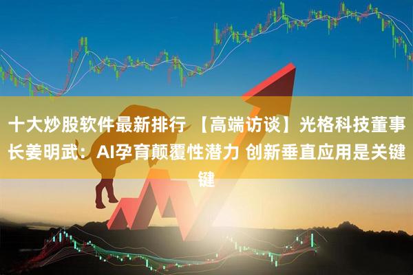 十大炒股软件最新排行 【高端访谈】光格科技董事长姜明武：AI孕育颠覆性潜力 创新垂直应用是关键