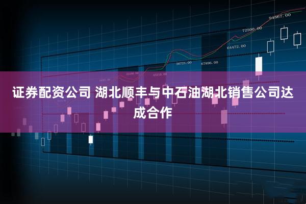证券配资公司 湖北顺丰与中石油湖北销售公司达成合作