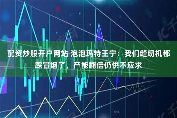 配资炒股开户网站 泡泡玛特王宁：我们缝纫机都踩冒烟了，产能翻倍仍供不应求