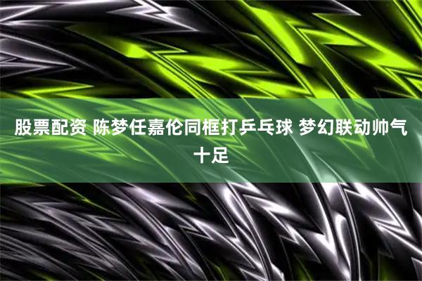 股票配资 陈梦任嘉伦同框打乒乓球 梦幻联动帅气十足