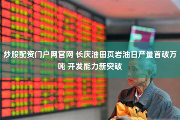 炒股配资门户网官网 长庆油田页岩油日产量首破万吨 开发能力新突破