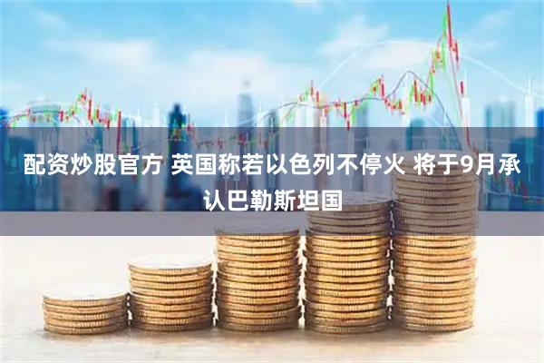 配资炒股官方 英国称若以色列不停火 将于9月承认巴勒斯坦国