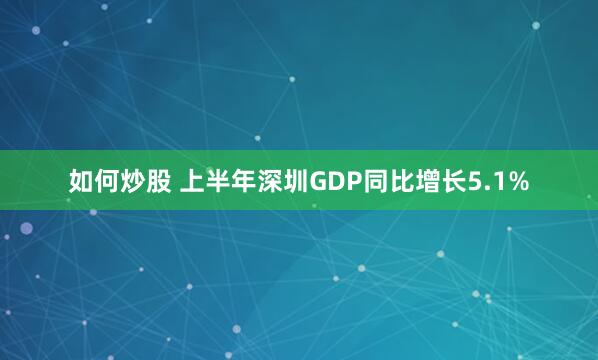 如何炒股 上半年深圳GDP同比增长5.1%