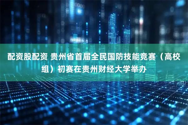 配资股配资 贵州省首届全民国防技能竞赛（高校组）初赛在贵州财经大学举办