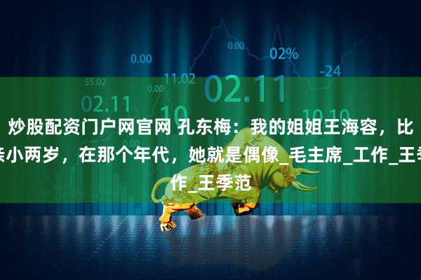 炒股配资门户网官网 孔东梅：我的姐姐王海容，比母亲小两岁，在那个年代，她就是偶像_毛主席_工作_王季范