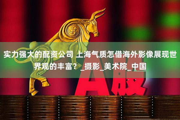 实力强大的配资公司 上海气质怎借海外影像展现世界观的丰富？_摄影_美术院_中国