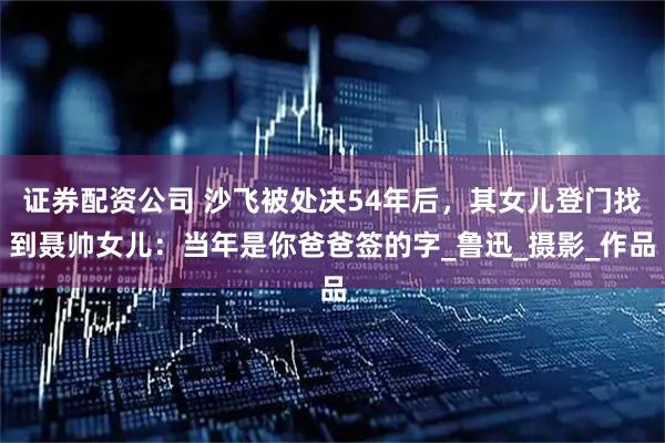 证券配资公司 沙飞被处决54年后，其女儿登门找到聂帅女儿：当年是你爸爸签的字_鲁迅_摄影_作品