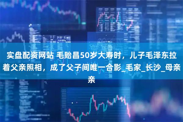 实盘配资网站 毛贻昌50岁大寿时，儿子毛泽东拉着父亲照相，成了父子间唯一合影_毛家_长沙_母亲