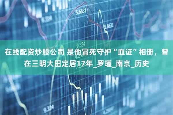 在线配资炒股公司 是他冒死守护“血证”相册，曾在三明大田定居17年_罗瑾_南京_历史