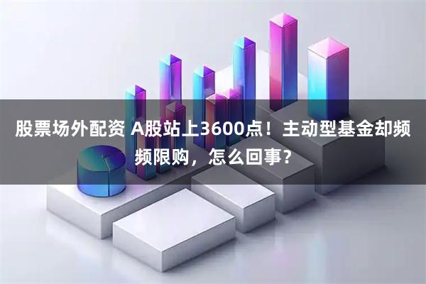 股票场外配资 A股站上3600点！主动型基金却频频限购，怎么回事？
