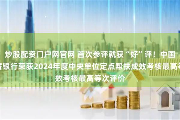炒股配资门户网官网 首次参评就获“好”评！中国邮政储蓄银行荣获2024年度中央单位定点帮扶成效考核最高等次评价