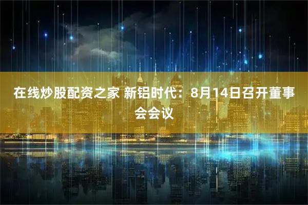 在线炒股配资之家 新铝时代：8月14日召开董事会会议