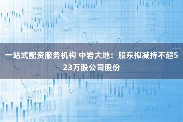 一站式配资服务机构 中岩大地：股东拟减持不超523万股公司股份