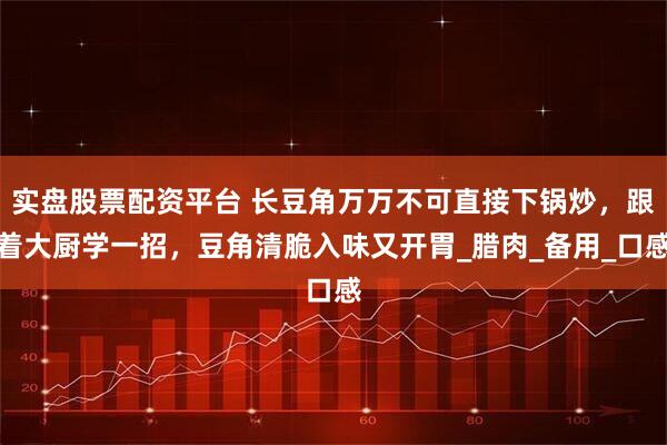 实盘股票配资平台 长豆角万万不可直接下锅炒，跟着大厨学一招，豆角清脆入味又开胃_腊肉_备用_口感