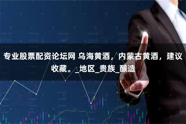 专业股票配资论坛网 乌海黄酒，内蒙古黄酒，建议收藏。_地区_贵族_酿造