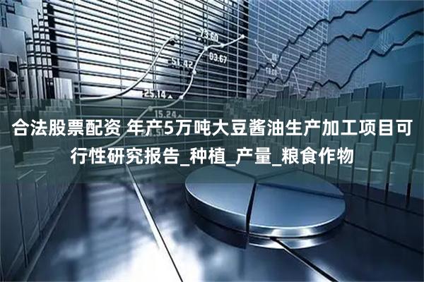 合法股票配资 年产5万吨大豆酱油生产加工项目可行性研究报告_种植_产量_粮食作物