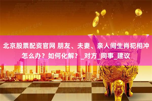 北京股票配资官网 朋友、夫妻、亲人间生肖犯相冲怎么办？如何化解？_对方_同事_建议