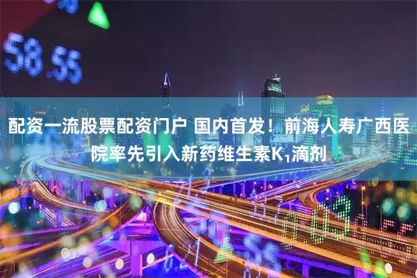配资一流股票配资门户 国内首发！前海人寿广西医院率先引入新药维生素K₁滴剂