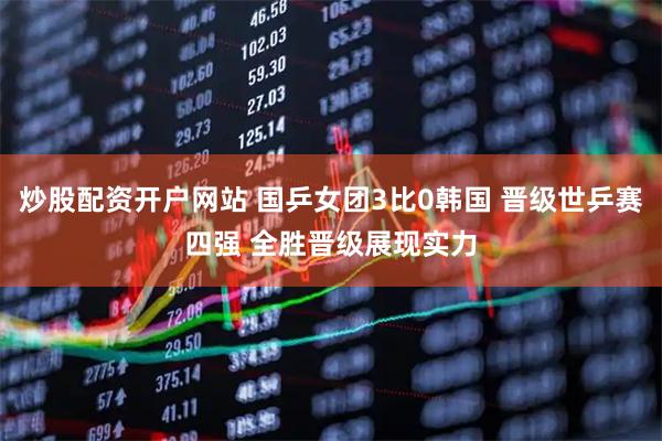 炒股配资开户网站 国乒女团3比0韩国 晋级世乒赛四强 全胜晋级展现实力
